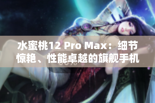 水蜜桃12 Pro Max：细节惊艳、性能卓越的旗舰手机