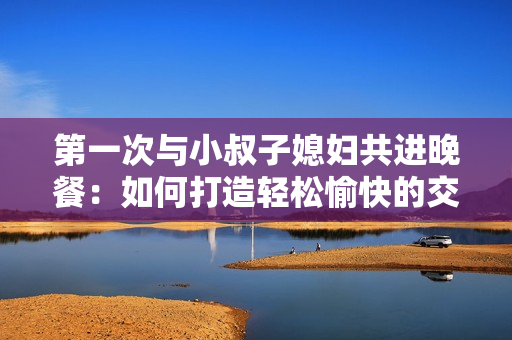 第一次与小叔子媳妇共进晚餐：如何打造轻松愉快的交谈氛围
