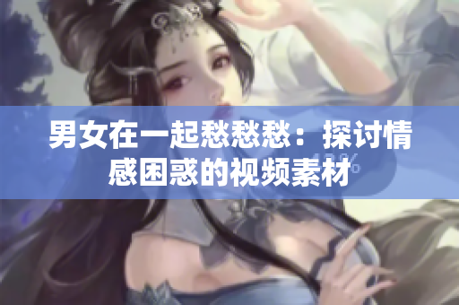 男女在一起愁愁愁：探讨情感困惑的视频素材