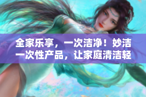 全家乐享，一次洁净！妙洁一次性产品，让家庭清洁轻松无忧