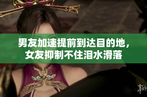 男友加速提前到达目的地，女友抑制不住泪水滑落