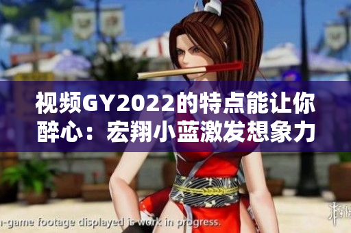 视频GY2022的特点能让你醉心：宏翔小蓝激发想象力的视听盛宴