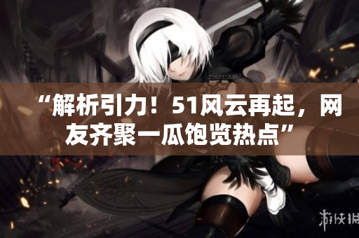 “解析引力！51风云再起，网友齐聚一瓜饱览热点”