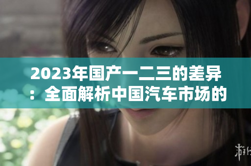 2023年国产一二三的差异：全面解析中国汽车市场的三大级别