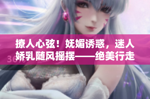撩人心弦！妩媚诱惑，迷人娇乳随风摇摆——绝美行走H视频曝光