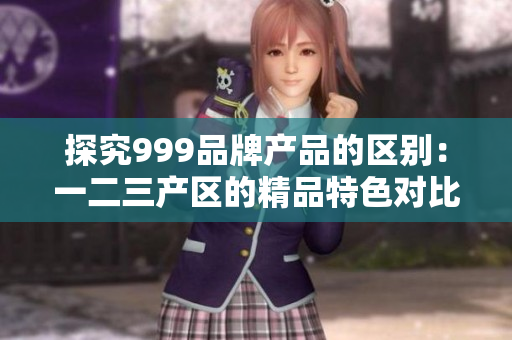 探究999品牌产品的区别：一二三产区的精品特色对比