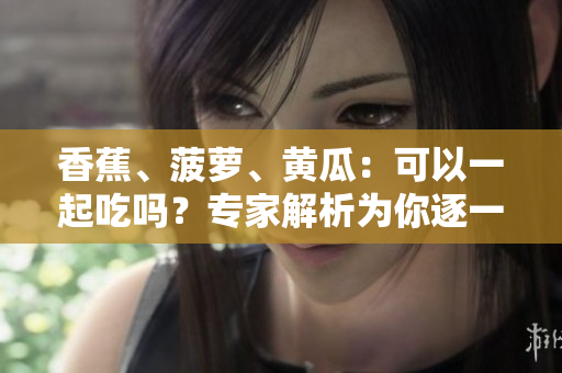 香蕉、菠萝、黄瓜：可以一起吃吗？专家解析为你逐一解答