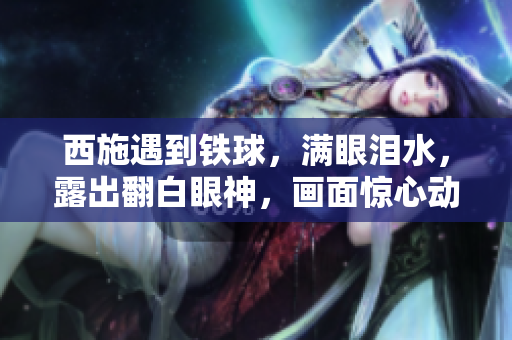 西施遇到铁球，满眼泪水，露出翻白眼神，画面惊心动魄。