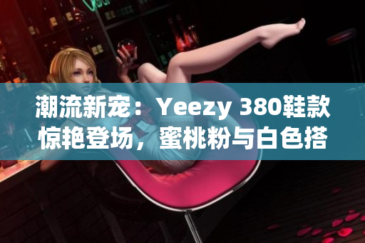 潮流新宠：Yeezy 380鞋款惊艳登场，蜜桃粉与白色搭配引领时尚潮流