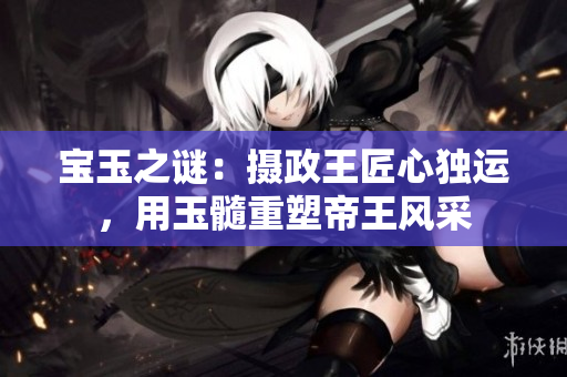 宝玉之谜：摄政王匠心独运，用玉髓重塑帝王风采