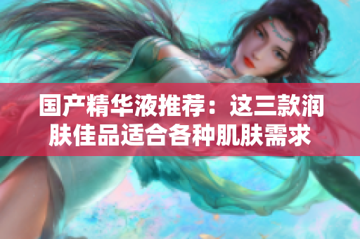 国产精华液推荐：这三款润肤佳品适合各种肌肤需求