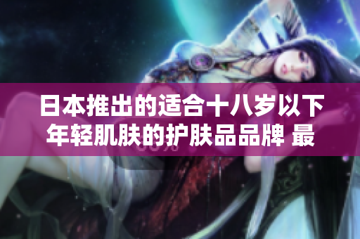 日本推出的适合十八岁以下年轻肌肤的护肤品品牌 最佳选择解析