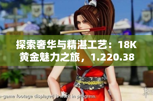 探索奢华与精湛工艺：18K黄金魅力之旅，1.220.38克的华丽典藏