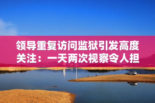 领导重复访问监狱引发高度关注：一天两次视察令人担忧