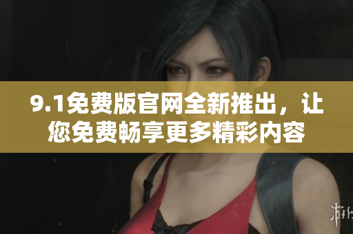 9.1免费版官网全新推出，让您免费畅享更多精彩内容