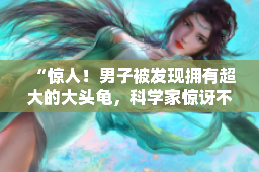 “惊人！男子被发现拥有超大的大头龟，科学家惊讶不已！”