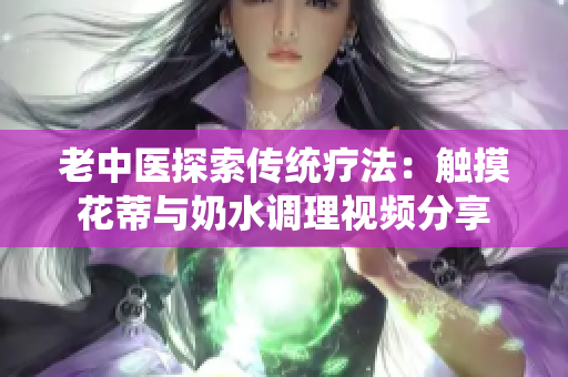 老中医探索传统疗法：触摸花蒂与奶水调理视频分享