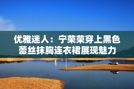 优雅迷人：宁荣荣穿上黑色蕾丝抹胸连衣裙展现魅力