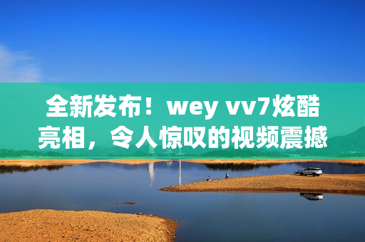 全新发布！wey vv7炫酷亮相，令人惊叹的视频震撼上线！一览其美，你会立刻爱上它！