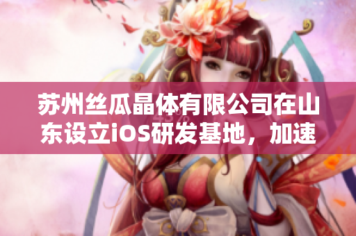 苏州丝瓜晶体有限公司在山东设立iOS研发基地，加速技术创新发展