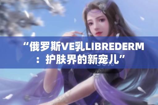 “俄罗斯VE乳LIBREDERM：护肤界的新宠儿”