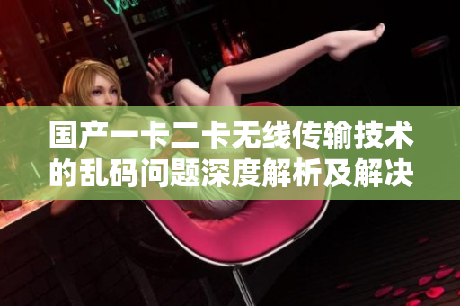 国产一卡二卡无线传输技术的乱码问题深度解析及解决方案