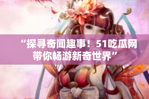 “探寻奇闻趣事！51吃瓜网带你畅游新奇世界”