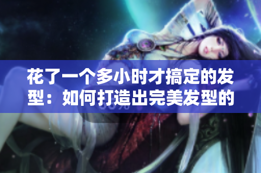 花了一个多小时才搞定的发型：如何打造出完美发型的秘诀