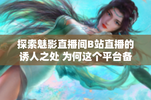 探索魅影直播间B站直播的诱人之处 为何这个平台备受喜爱？