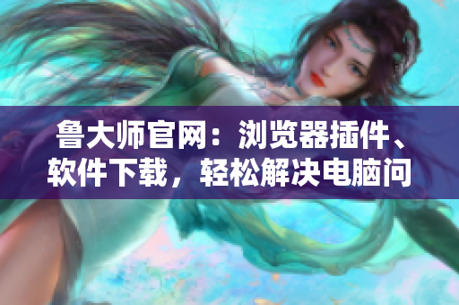 鲁大师官网：浏览器插件、软件下载，轻松解决电脑问题
