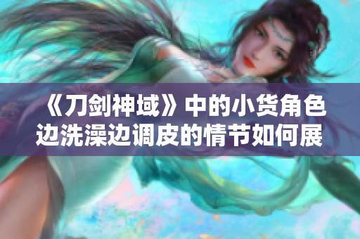 《刀剑神域》中的小货角色边洗澡边调皮的情节如何展现？