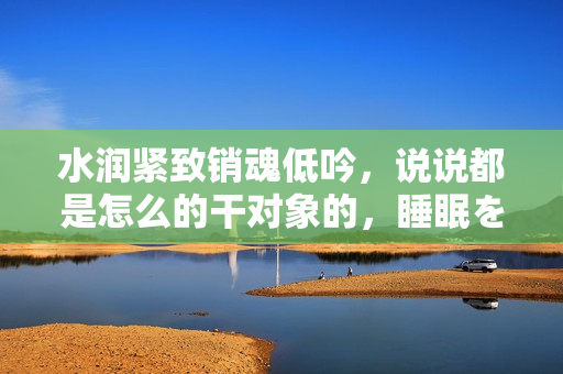 水润紧致销魂低吟，说说都是怎么的干对象的，睡眠を取らなくてもいい，睡觉抓着小鸡一晚上会怎样，睡过年纪最大的多少岁六十多，水润紧致销魂低吟古代864