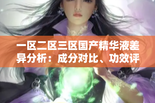 一区二区三区国产精华液差异分析：成分对比、功效评估与使用建议