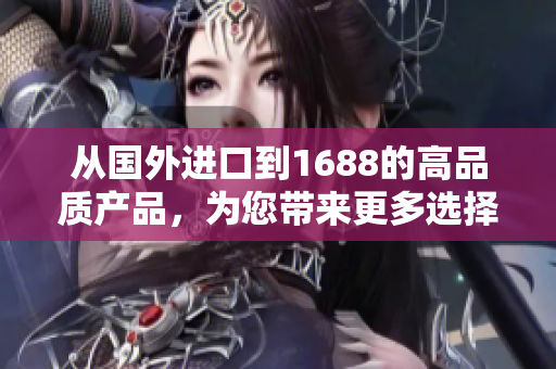 从国外进口到1688的高品质产品，为您带来更多选择和品质保证