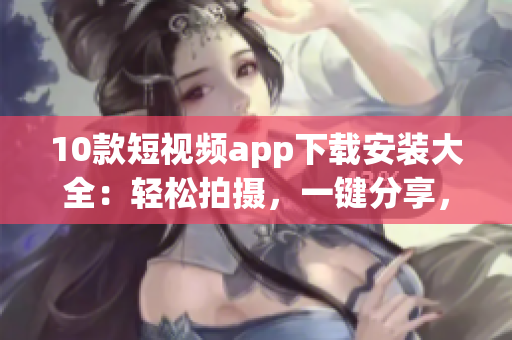 10款短视频app下载安装大全：轻松拍摄，一键分享，更多创意玩法等你来探索