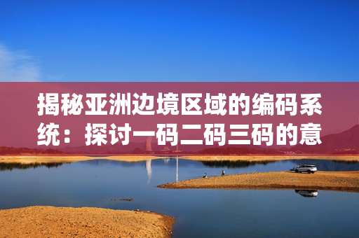 揭秘亚洲边境区域的编码系统：探讨一码二码三码的意义与影响