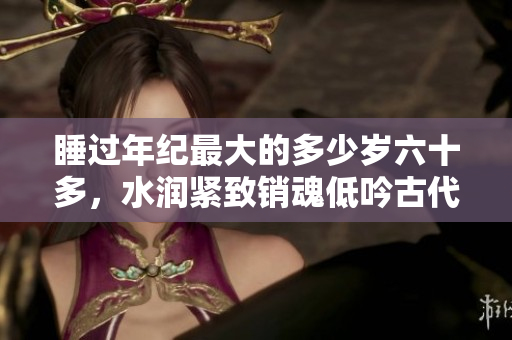 睡过年纪最大的多少岁六十多，水润紧致销魂低吟古代，水润紧致销魂低吟，说说都是怎么的干对象的，睡眠を取らなくてもいい，睡觉抓着小鸡一晚上会怎样422