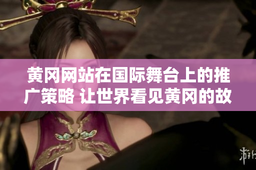 黄冈网站在国际舞台上的推广策略 让世界看见黄冈的故事