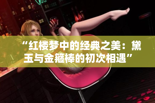 “红楼梦中的经典之美：黛玉与金箍棒的初次相遇”