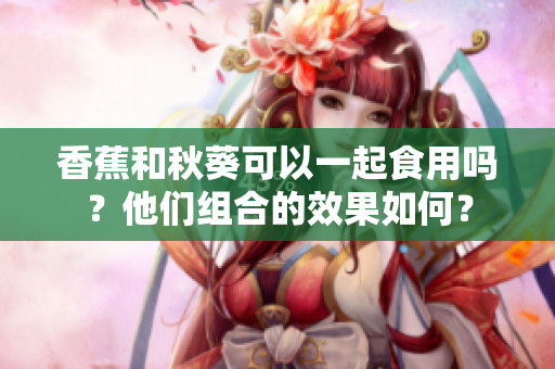 香蕉和秋葵可以一起食用吗？他们组合的效果如何？