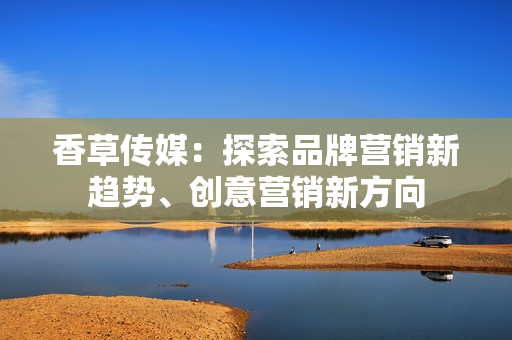 香草传媒：探索品牌营销新趋势、创意营销新方向