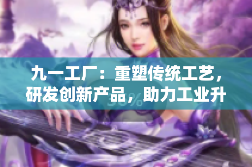 九一工厂：重塑传统工艺，研发创新产品，助力工业升级