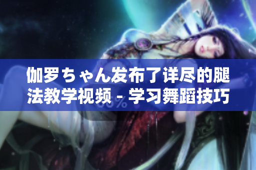伽罗ちゃん发布了详尽的腿法教学视频 - 学习舞蹈技巧的最佳选择!