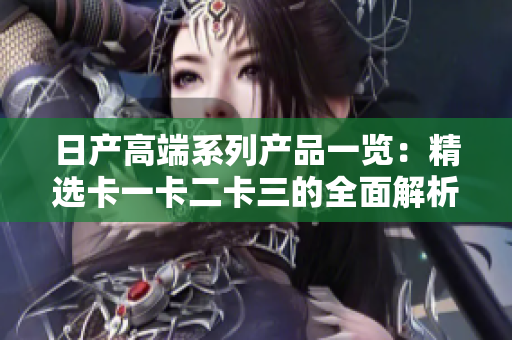 日产高端系列产品一览：精选卡一卡二卡三的全面解析