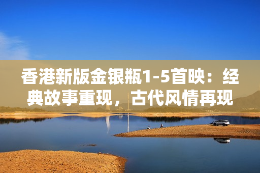 香港新版金银瓶1-5首映：经典故事重现，古代风情再现岭南大地