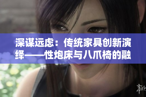 深谋远虑：传统家具创新演绎——性炮床与八爪椅的融合之道