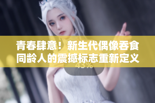 青春肆意！新生代偶像吞食同龄人的震撼标志重新定义