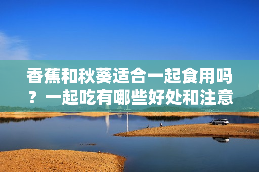 香蕉和秋葵适合一起食用吗？一起吃有哪些好处和注意事项？