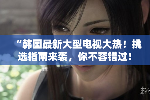 “韩国最新大型电视大热！挑选指南来袭，你不容错过！”