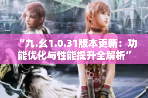 “九.幺1.0.31版本更新：功能优化与性能提升全解析”